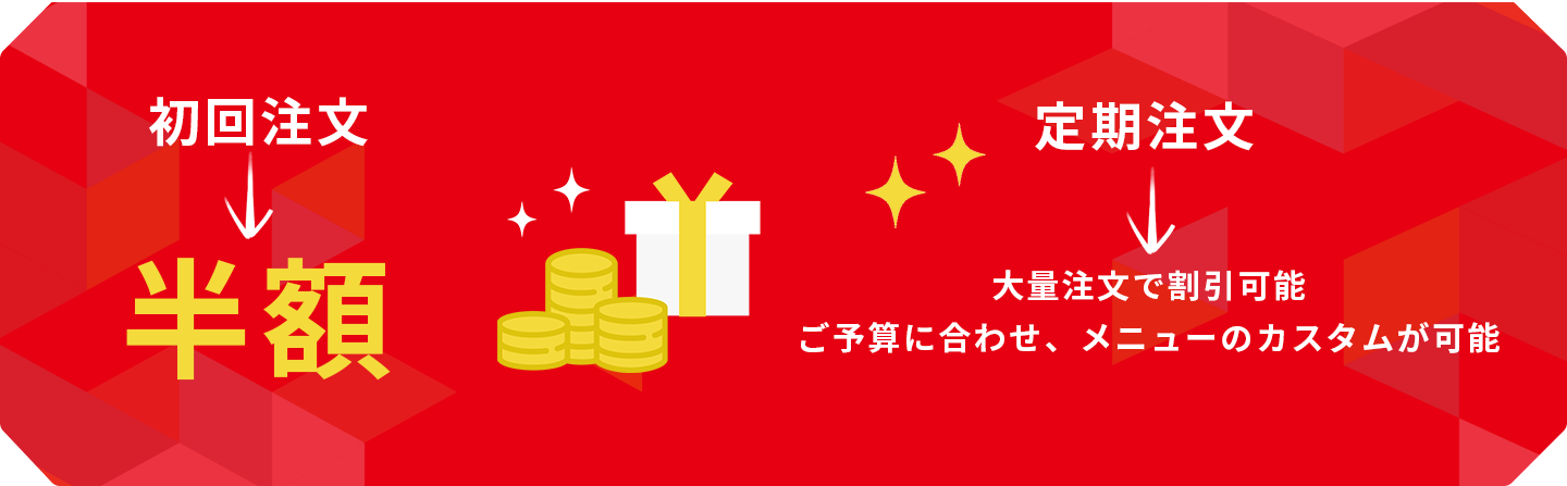 初回注文 半額 定期注文 大量注文で割引可能 ご予算に合わせ、メニューのカスタムが可能 